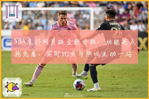 NBA虎扑网页版全新升级，功能亮点抢先看，实时比分与热议互动一站搞定