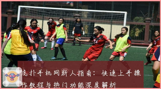 虎扑手机网新人指南：快速上手操作教程与热门功能深度解析
