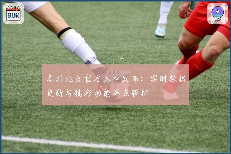 虎扑比分官方入口发布：实时数据更新与精彩功能亮点解析