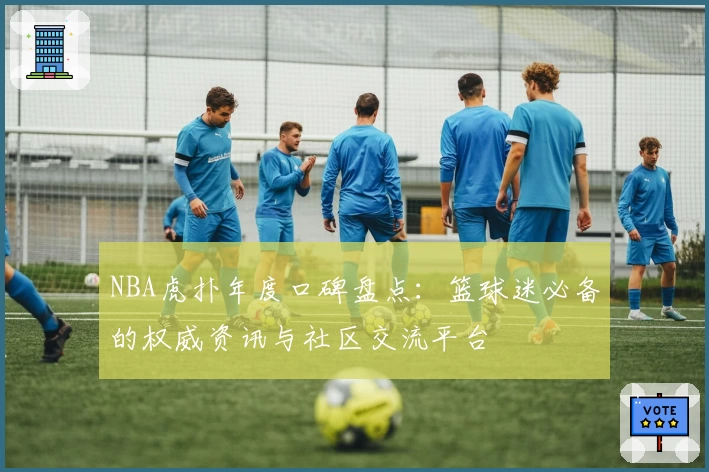 NBA虎扑年度口碑盘点：篮球迷必备的权威资讯与社区交流平台