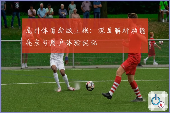 虎扑体育新版上线：深度解析功能亮点与用户体验优化