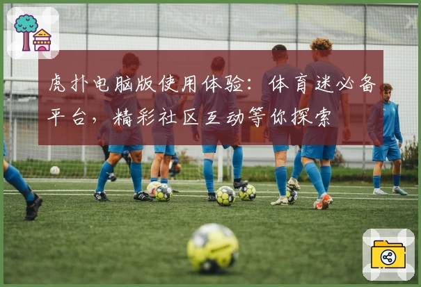 虎扑电脑版使用体验：体育迷必备平台，精彩社区互动等你探索