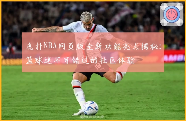 虎扑NBA网页版全新功能亮点揭秘：篮球迷不可错过的社区体验