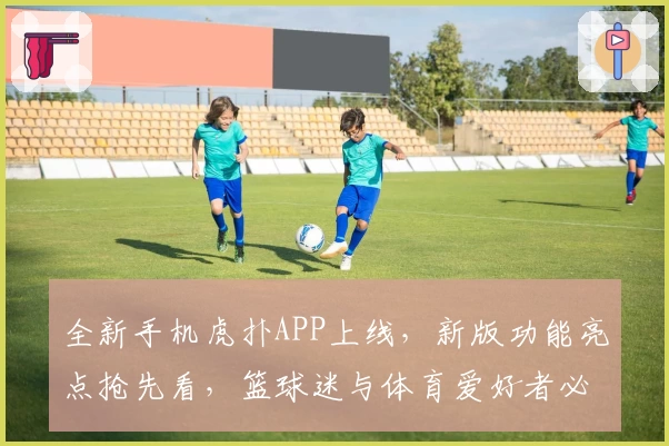 全新手机虎扑APP上线，新版功能亮点抢先看，篮球迷与体育爱好者必备神器