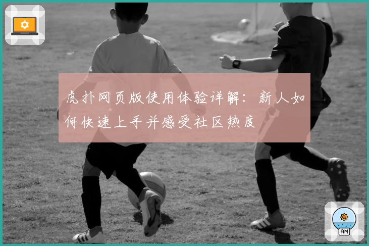虎扑网页版使用体验详解:新人如何快速上手并感受社区热度