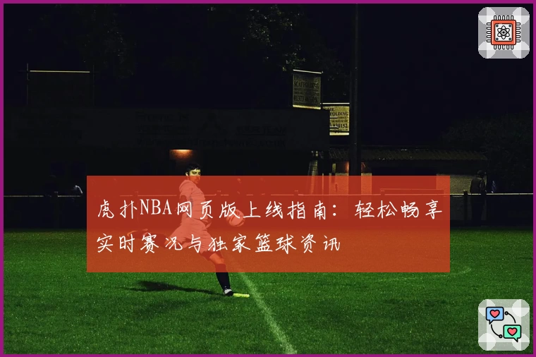 虎扑NBA网页版上线指南：轻松畅享实时赛况与独家篮球资讯