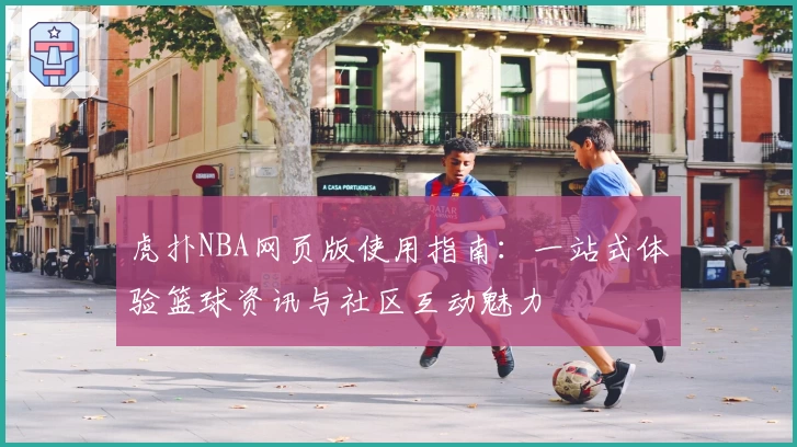 虎扑NBA网页版使用指南：一站式体验篮球资讯与社区互动魅力