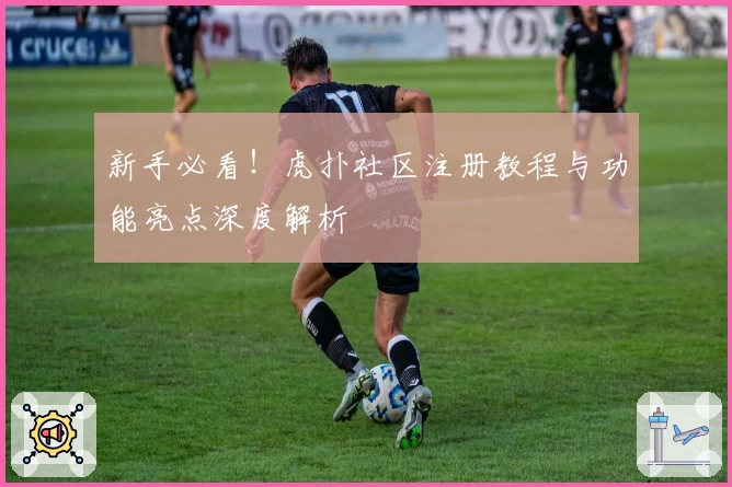 新手必看！虎扑社区注册教程与功能亮点深度解析