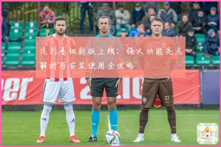 虎扑手机新版上线：强大功能亮点解析与安装使用全攻略