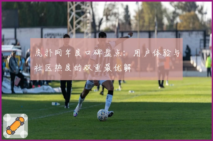 虎扑网年度口碑盘点：用户体验与社区热度的双重最优解