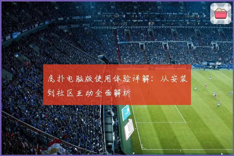 虎扑电脑版使用体验详解:从安装到社区互动全面解析