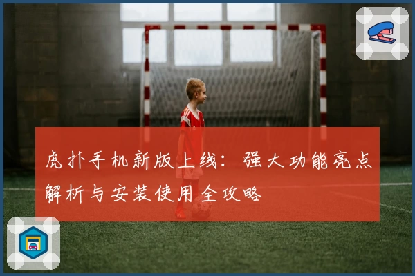 虎扑手机新版上线：强大功能亮点解析与安装使用全攻略