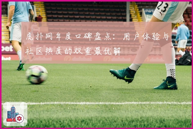 虎扑网年度口碑盘点:用户体验与社区热度的双重最优解