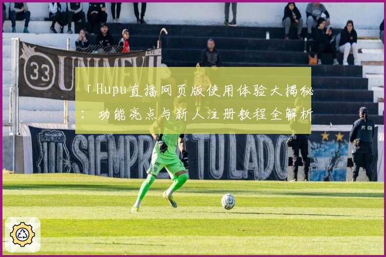 「Hupu直播网页版使用体验大揭秘:功能亮点与新人注册教程全解析」