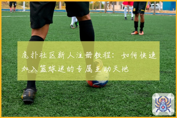 虎扑社区新人注册教程：如何快速加入篮球迷的专属互动天地