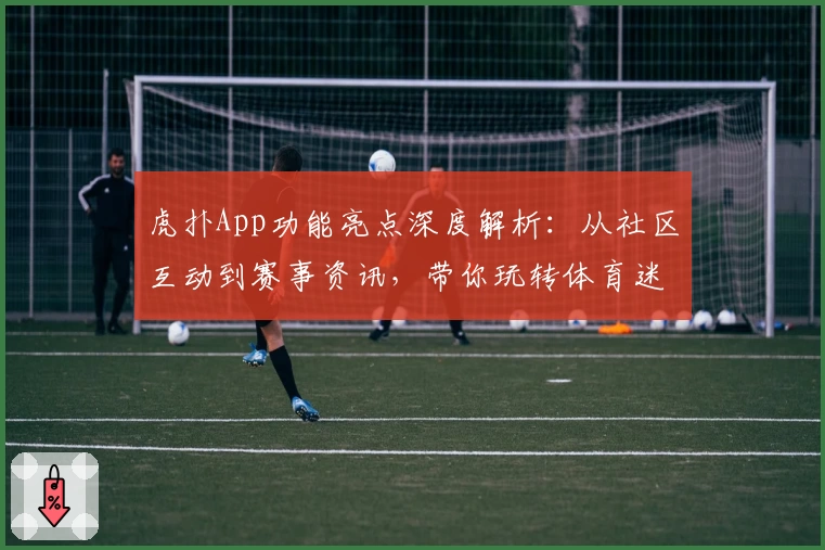 虎扑App功能亮点深度解析：从社区互动到赛事资讯，带你玩转体育迷的专属平台
