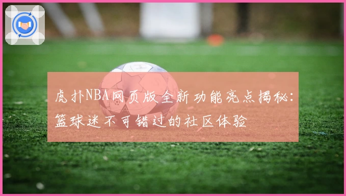 虎扑NBA网页版全新功能亮点揭秘：篮球迷不可错过的社区体验