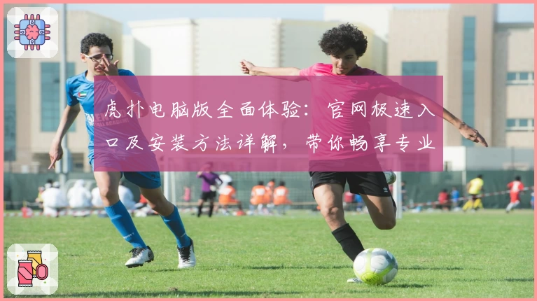 虎扑电脑版全面体验：官网极速入口及安装方法详解，带你畅享专业体育社区