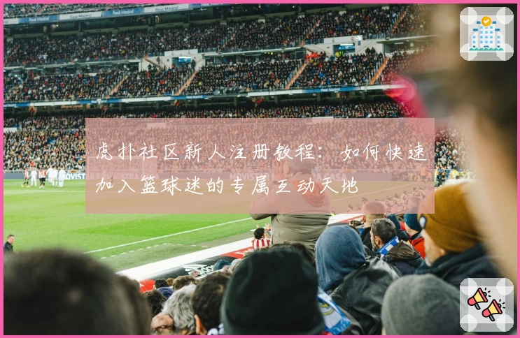 虎扑社区新人注册教程：如何快速加入篮球迷的专属互动天地