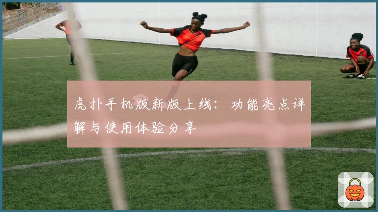 虎扑手机版新版上线：功能亮点详解与使用体验分享