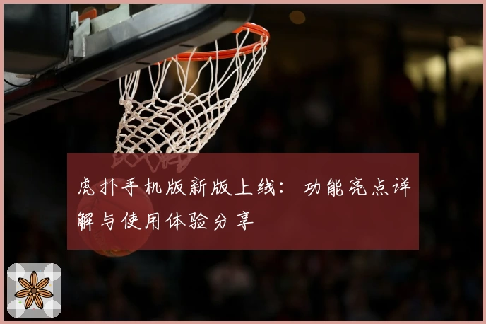 虎扑手机版新版上线：功能亮点详解与使用体验分享