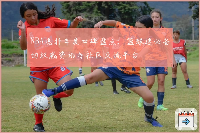 NBA虎扑年度口碑盘点：篮球迷必备的权威资讯与社区交流平台